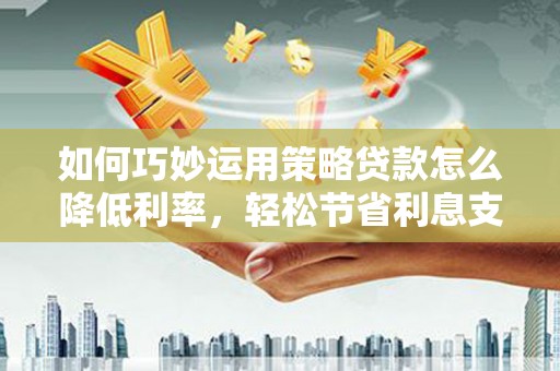 毕节如何巧妙运用策略贷款怎么降低利率，轻松节省利息支出