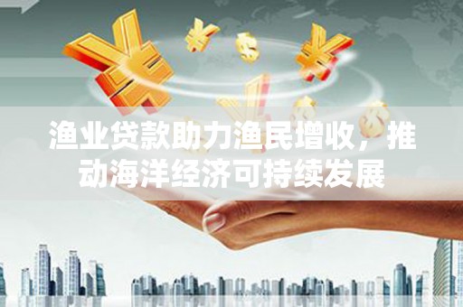 毕节渔业贷款助力渔民增收，推动海洋经济可持续发展