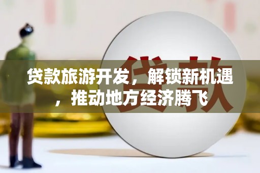 毕节贷款旅游开发，解锁新机遇，推动地方经济腾飞