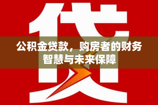 毕节公积金贷款，购房者的财务智慧与未来保障