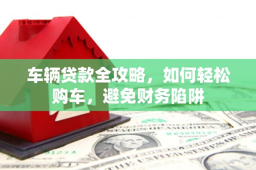 毕节车辆贷款全攻略，如何轻松购车，避免财务陷阱