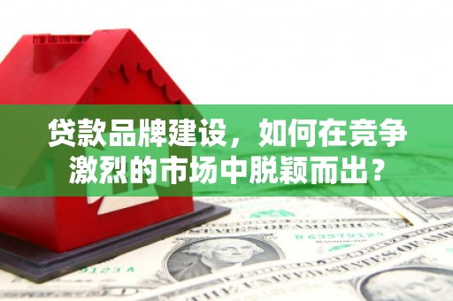 毕节贷款品牌建设，如何在竞争激烈的市场中脱颖而出？