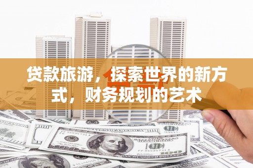毕节贷款旅游，探索世界的新方式，财务规划的艺术