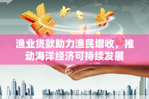 毕节渔业贷款助力渔民增收，推动海洋经济可持续发展