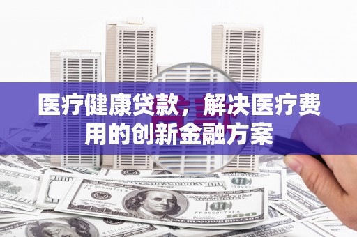 毕节医疗健康贷款，解决医疗费用的创新金融方案
