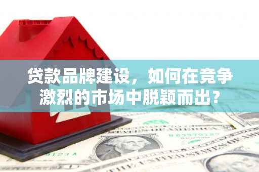 毕节贷款品牌建设，如何在竞争激烈的市场中脱颖而出？