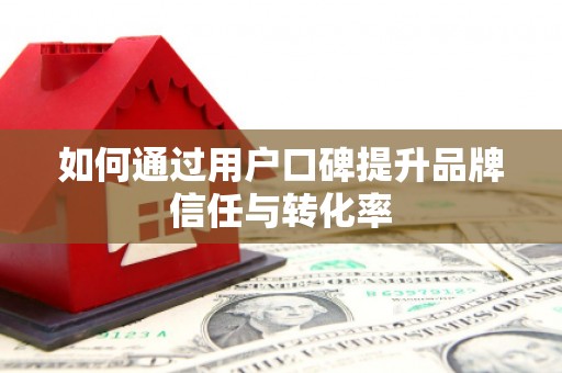 毕节如何通过用户口碑提升品牌信任与转化率